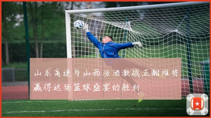 山东高速与山西汾酒激战正酣谁将赢得这场篮球盛宴的胜利