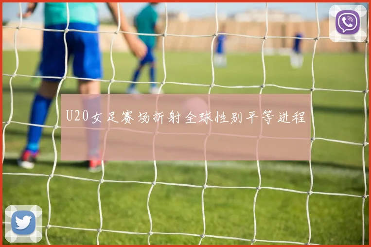 U20女足赛场折射全球性别平等进程