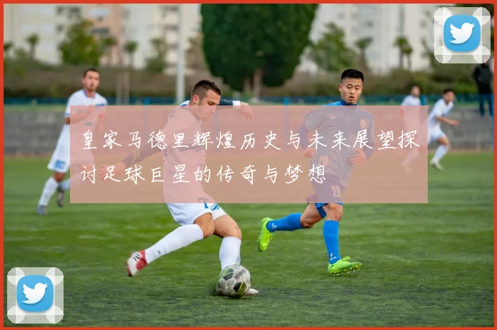 皇家马德里辉煌历史与未来展望探讨足球巨星的传奇与梦想