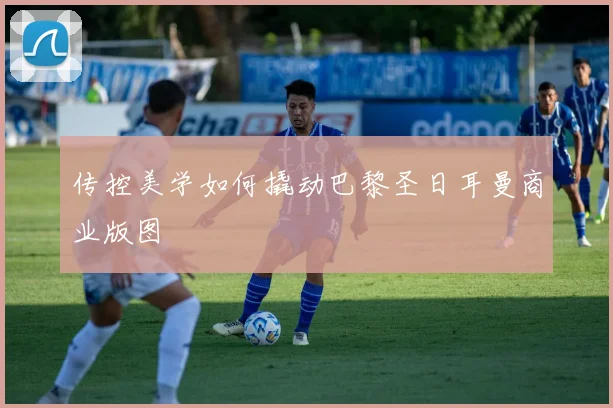 传控美学如何撬动巴黎圣日耳曼商业版图