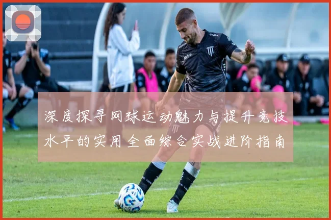 深度探寻网球运动魅力与提升竞技水平的实用全面综合实战进阶指南