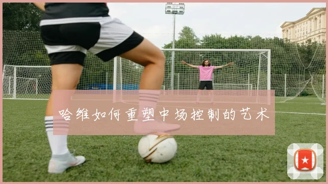 哈维如何重塑中场控制的艺术
