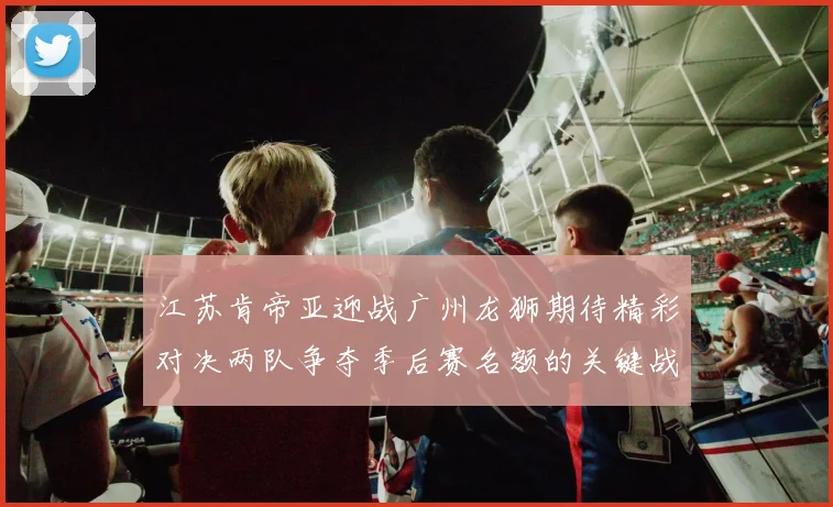 江苏肯帝亚迎战广州龙狮期待精彩对决两队争夺季后赛名额的关键战役