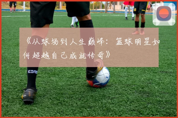 《从球场到人生巅峰：篮球明星如何超越自己成就传奇》