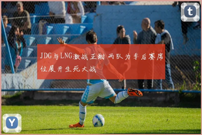 JDG与LNG激战正酣 两队为季后赛席位展开生死大战
