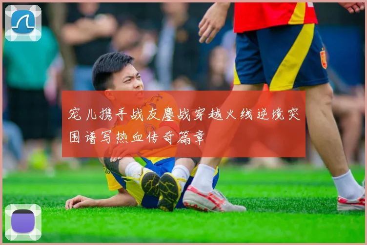 宠儿携手战友鏖战穿越火线逆境突围谱写热血传奇篇章