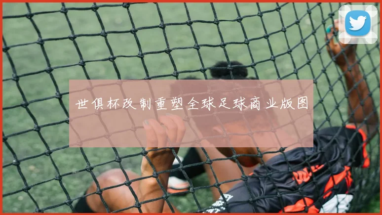 世俱杯改制重塑全球足球商业版图