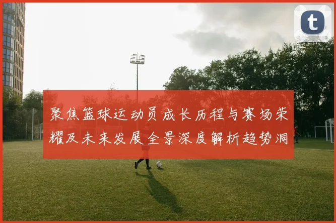 聚焦篮球运动员成长历程与赛场荣耀及未来发展全景深度解析趋势洞察