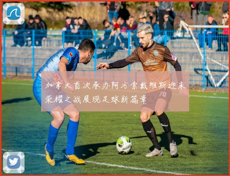 加拿大首次承办阿方索戴维斯迎来荣耀之战展现足球新篇章