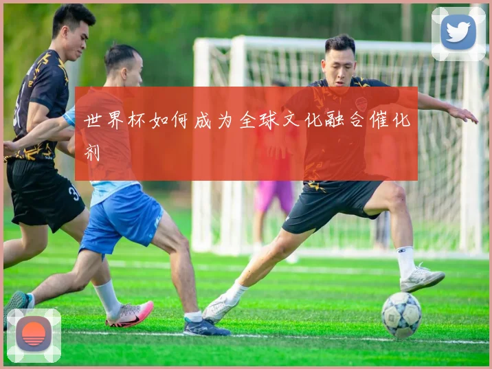 世界杯如何成为全球文化融合催化剂